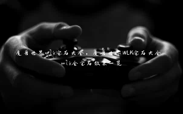 魔兽世界wlk宝石大全，魔兽世界WLK宝石大全 wlk全宝石效果一览