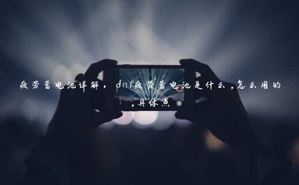 疲劳蓄电池详解，dnf疲劳蓄电池是什么,怎么用的,具体点