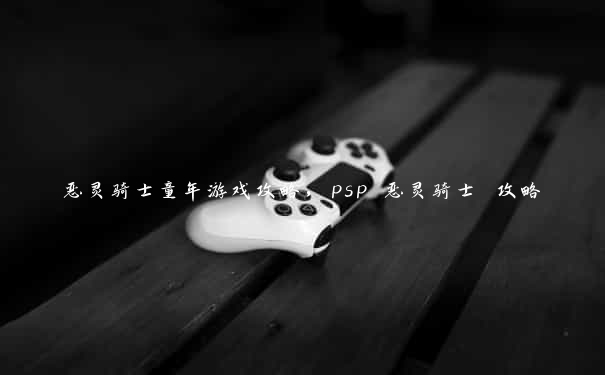 恶灵骑士童年游戏攻略，psp 恶灵骑士 攻略