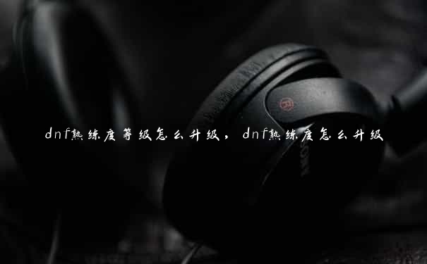 dnf熟练度等级怎么升级，dnf熟练度怎么升级