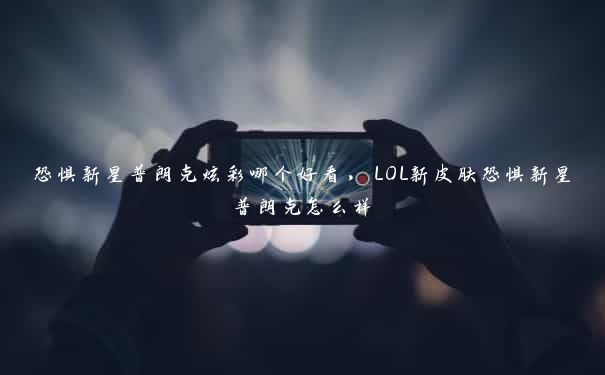 恐惧新星普朗克炫彩哪个好看，LOL新皮肤恐惧新星普朗克怎么样