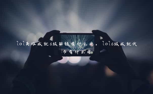 lol英雄成就6级解锁有什么用，lol6级成就代币有什么用