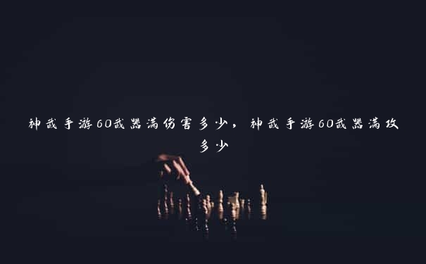 神武手游60武器满伤害多少，神武手游60武器满攻多少