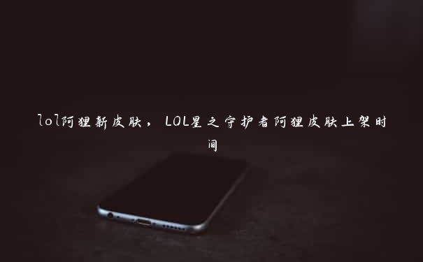 lol阿狸新皮肤，LOL星之守护者阿狸皮肤上架时间