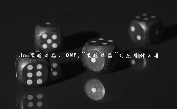 dnf黑暗结晶，DNF,“黑暗结晶”到底有什么用