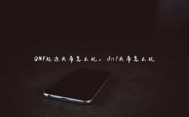 DNF起源天帝怎么玩，dnf天帝怎么玩