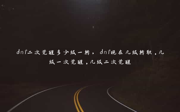 dnf二次觉醒多少级一转，dnf现在几级转职,几级一次觉醒,几级二次觉醒