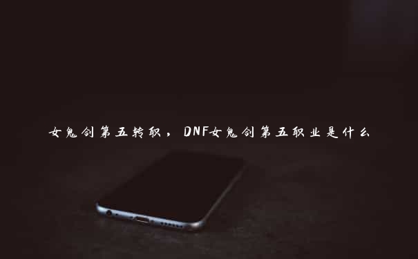 女鬼剑第五转职，DNF女鬼剑第五职业是什么