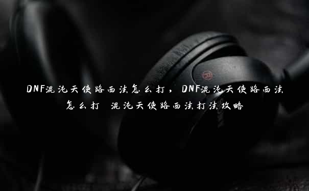 DNF混沌天使路西法怎么打，DNF混沌天使路西法怎么打 混沌天使路西法打法攻略