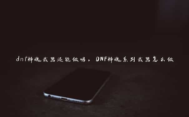 dnf释魂武器还能做吗，DNF释魂系列武器怎么做