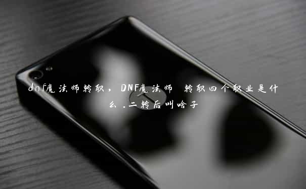 dnf魔法师转职，DNF魔法师 转职四个职业是什么.二转后叫啥子