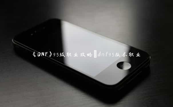 《DNF》95级职业攻略_dnf95版本职业