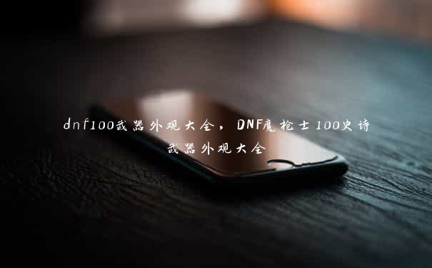 dnf100武器外观大全，DNF魔枪士100史诗武器外观大全